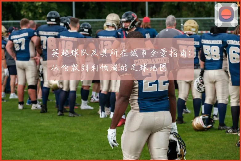 英超球队及其所在城市全景指南:从伦敦到利物浦的足球地图