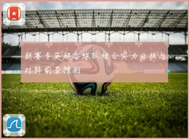 新赛季英超各球队综合实力分级与对阵前景预测